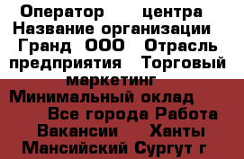 Оператор Call-центра › Название организации ­ Гранд, ООО › Отрасль предприятия ­ Торговый маркетинг › Минимальный оклад ­ 30 000 - Все города Работа » Вакансии   . Ханты-Мансийский,Сургут г.